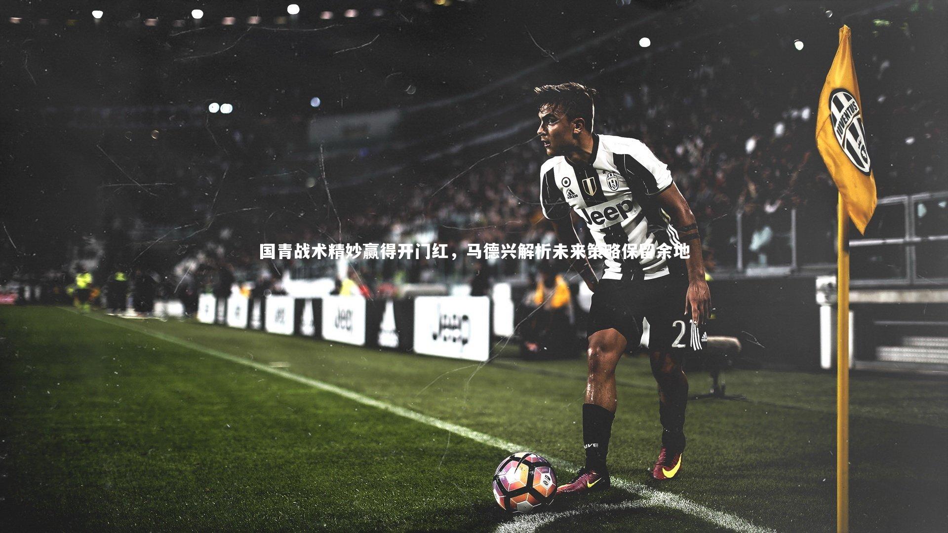 国青战术精妙赢得开门红，马德兴解析未来策略保留余地